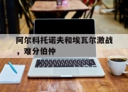 米兰体育官网登录入口-阿尔科托诺夫和埃瓦尔激战，难分伯仲