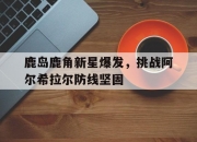 米兰体育登录-关于鹿岛鹿角新星爆发，挑战阿尔希拉尔防线坚固的信息