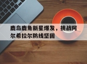 米兰体育登录-关于鹿岛鹿角新星爆发，挑战阿尔希拉尔防线坚固的信息