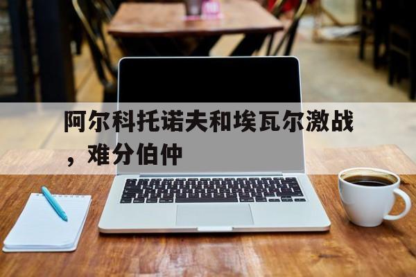 阿尔科托诺夫和埃瓦尔激战，难分伯仲