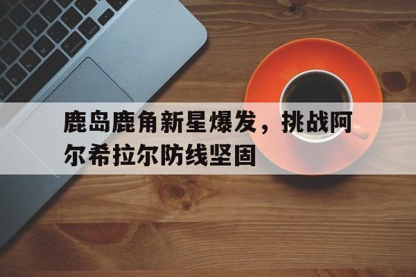 关于鹿岛鹿角新星爆发，挑战阿尔希拉尔防线坚固的信息